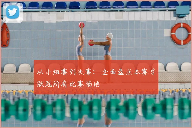 从小组赛到决赛：全面盘点本赛季欧冠所有比赛场地