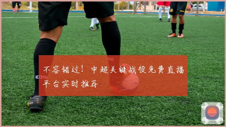 不容错过！中超关键战役免费直播平台实时推荐
