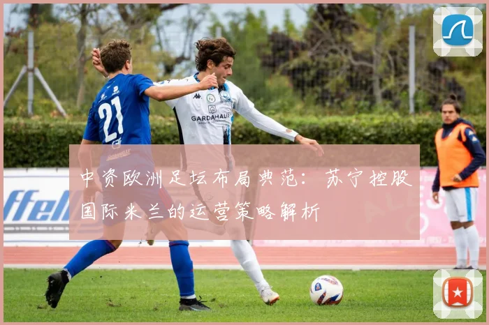 中资欧洲足坛布局典范：苏宁控股国际米兰的运营策略解析