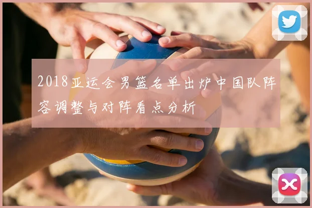 2018亚运会男篮名单出炉中国队阵容调整与对阵看点分析