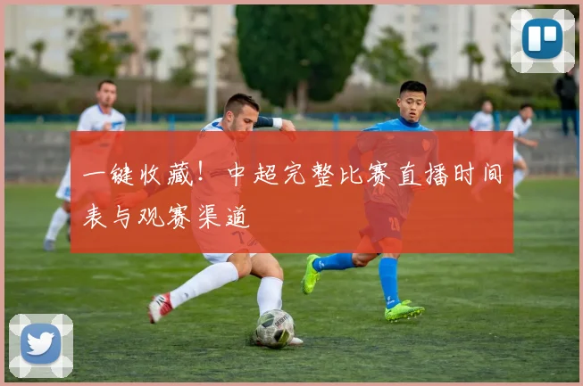 一键收藏！中超完整比赛直播时间表与观赛渠道