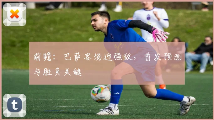 前瞻：巴萨客场迎强敌，首发预测与胜负关键