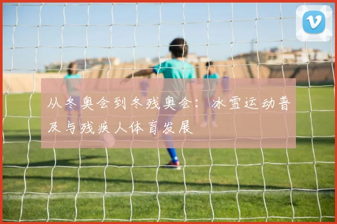从冬奥会到冬残奥会：冰雪运动普及与残疾人体育发展