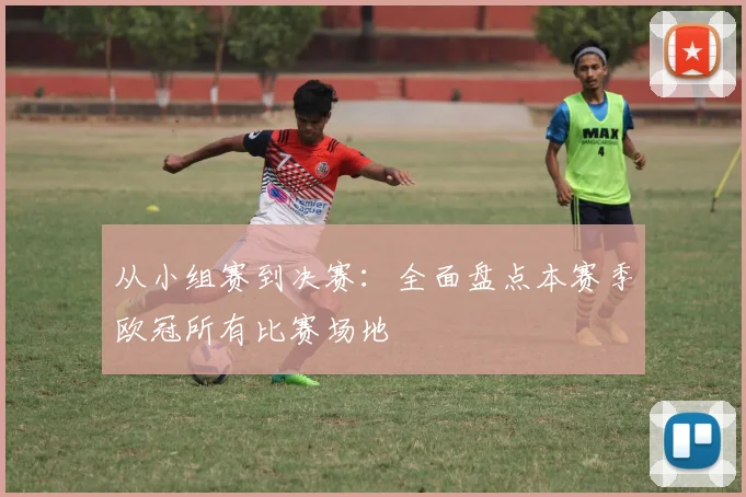 从小组赛到决赛：全面盘点本赛季欧冠所有比赛场地