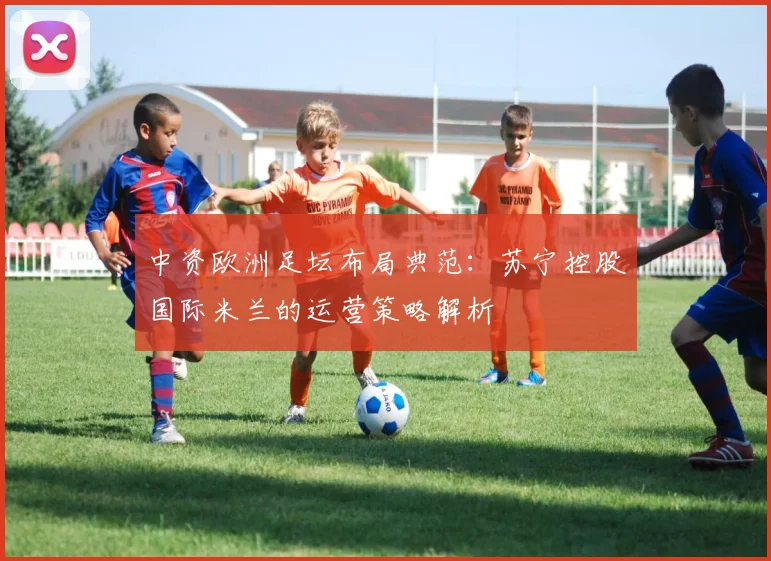 中资欧洲足坛布局典范:苏宁控股国际米兰的运营策略解析