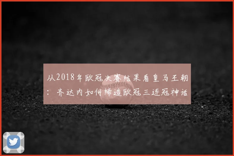 从2018年欧冠决赛结果看皇马王朝：齐达内如何缔造欧冠三连冠神话