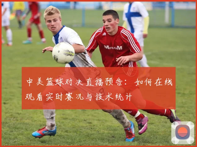 中美篮球对决直播预告：如何在线观看实时赛况与技术统计
