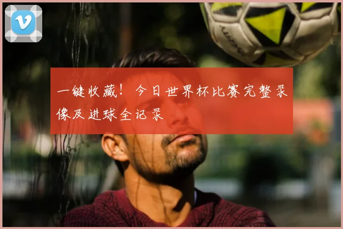 一键收藏！今日世界杯比赛完整录像及进球全记录